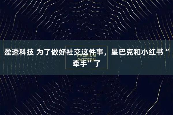 盈透科技 为了做好社交这件事，星巴克和小红书“牵手”了