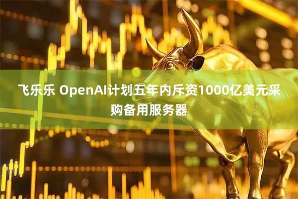 飞乐乐 OpenAI计划五年内斥资1000亿美元采购备用服务器