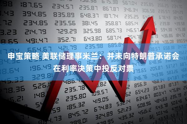 申宝策略 美联储理事米兰：并未向特朗普承诺会在利率决策中投反对票