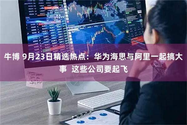 牛博 9月23日精选热点：华为海思与阿里一起搞大事  这些公司要起飞