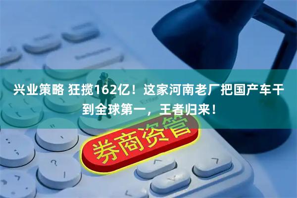 兴业策略 狂揽162亿！这家河南老厂把国产车干到全球第一，王者归来！