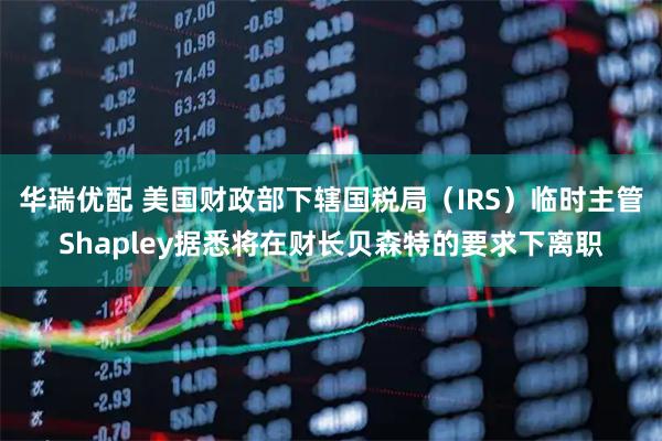 华瑞优配 美国财政部下辖国税局（IRS）临时主管Shapley据悉将在财长贝森特的要求下离职
