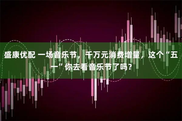 盛康优配 一场音乐节，千万元消费增量，这个“五一”你去看音乐节了吗？