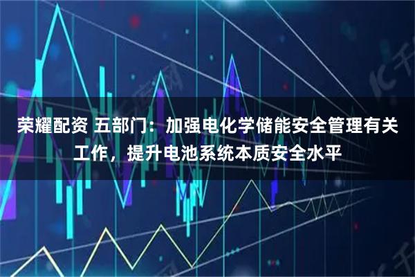 荣耀配资 五部门：加强电化学储能安全管理有关工作，提升电池系统本质安全水平