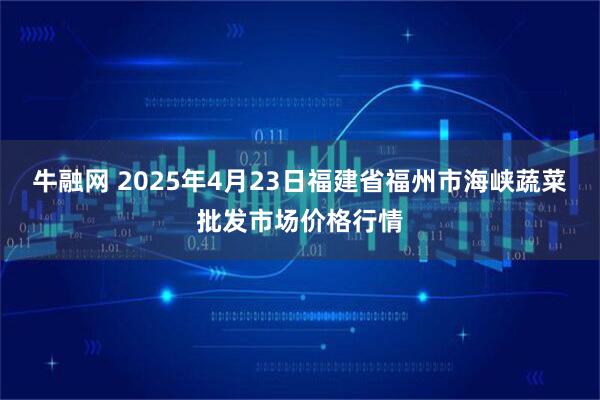 牛融网 2025年4月23日福建省福州市海峡蔬菜批发市场价格行情