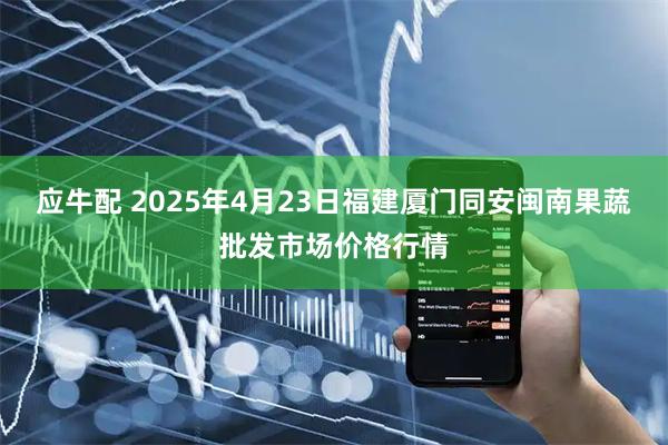 应牛配 2025年4月23日福建厦门同安闽南果蔬批发市场价格行情