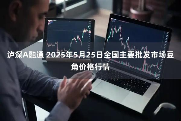 泸深A融通 2025年5月25日全国主要批发市场豆角价格行情