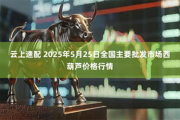云上速配 2025年5月25日全国主要批发市场西葫芦价格行情