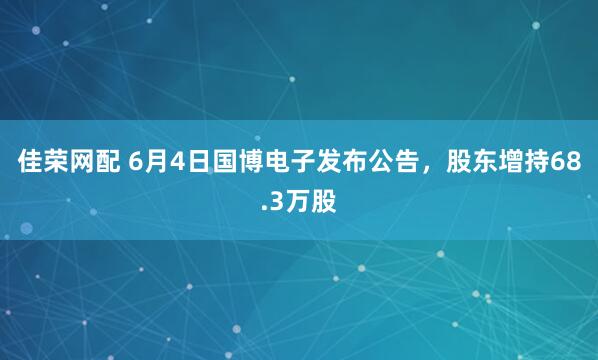 佳荣网配 6月4日国博电子发布公告，股东增持68.3万股