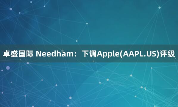 卓盛国际 Needham：下调Apple(AAPL.US)评级