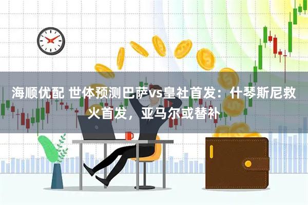 海顺优配 世体预测巴萨vs皇社首发：什琴斯尼救火首发，亚马尔或替补