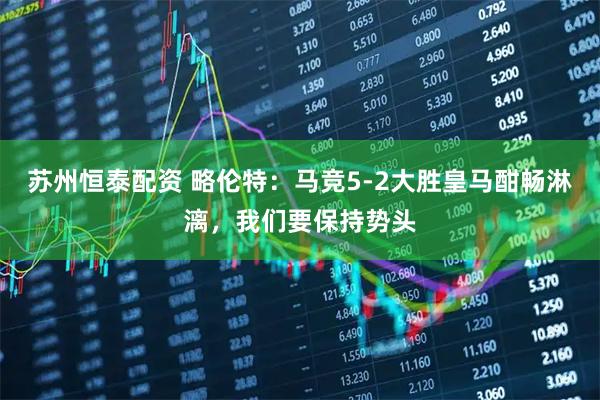 苏州恒泰配资 略伦特：马竞5-2大胜皇马酣畅淋漓，我们要保持势头