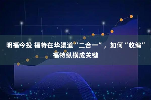 明福今投 福特在华渠道“二合一”，如何“收编”福特纵横成关键