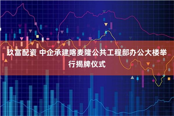 玖富配资 中企承建喀麦隆公共工程部办公大楼举行揭牌仪式