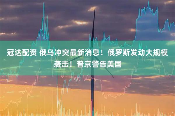 冠达配资 俄乌冲突最新消息！俄罗斯发动大规模袭击！普京警告美国