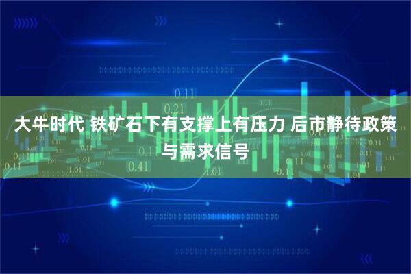 大牛时代 铁矿石下有支撑上有压力 后市静待政策与需求信号