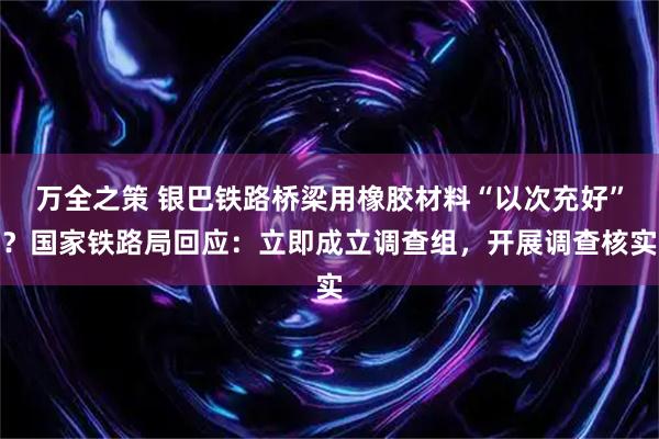 万全之策 银巴铁路桥梁用橡胶材料“以次充好”？国家铁路局回应：立即成立调查组，开展调查核实
