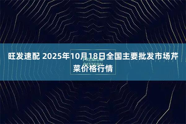 旺发速配 2025年10月18日全国主要批发市场芹菜价格行情
