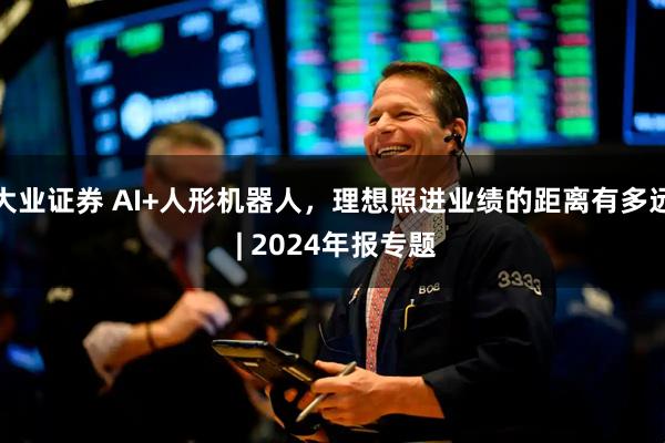 大业证券 AI+人形机器人，理想照进业绩的距离有多远 | 2024年报专题