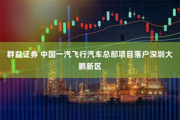 群益证券 中国一汽飞行汽车总部项目落户深圳大鹏新区