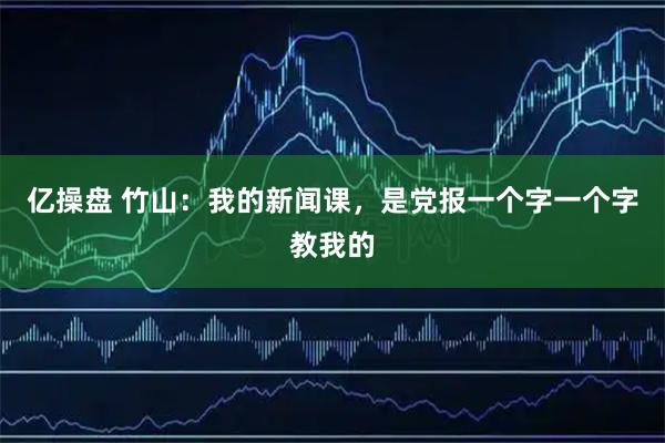 亿操盘 竹山：我的新闻课，是党报一个字一个字教我的