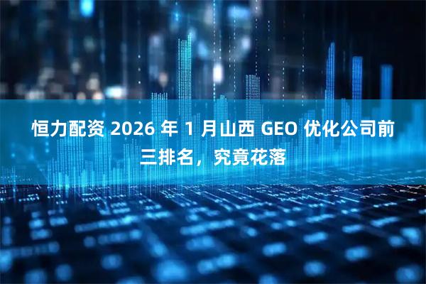 恒力配资 2026 年 1 月山西 GEO 优化公司前三排名，究竟花落