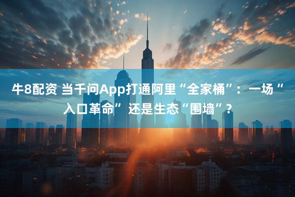 牛8配资 当千问App打通阿里“全家桶”：一场“入口革命” 还是生态“围墙”？