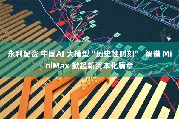 永利配资 中国AI 大模型“历史性时刻”  智谱 MiniMax 掀起新资本化篇章