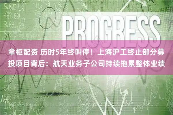 拿柜配资 历时5年终叫停！上海沪工终止部分募投项目背后：航天业务子公司持续拖累整体业绩