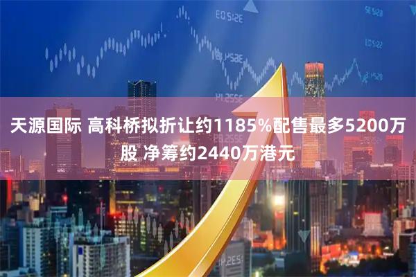 天源国际 高科桥拟折让约1185%配售最多5200万股 净筹约2440万港元