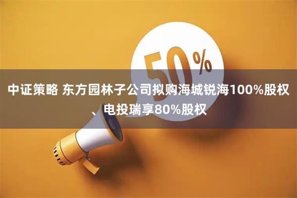 中证策略 东方园林子公司拟购海城锐海100%股权、电投瑞享80%股权