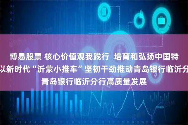博易股票 核心价值观我践行  培育和弘扬中国特色金融文化：以新时代“沂蒙小推车”坚韧干劲推动青岛银行临沂分行高质量发展