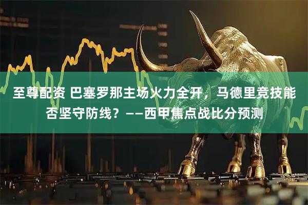 至尊配资 巴塞罗那主场火力全开，马德里竞技能否坚守防线？——西甲焦点战比分预测