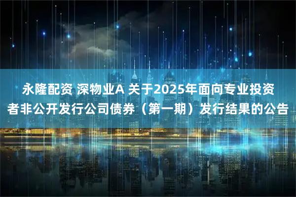 永隆配资 深物业A 关于2025年面向专业投资者非公开发行公司债券（第一期）发行结果的公告