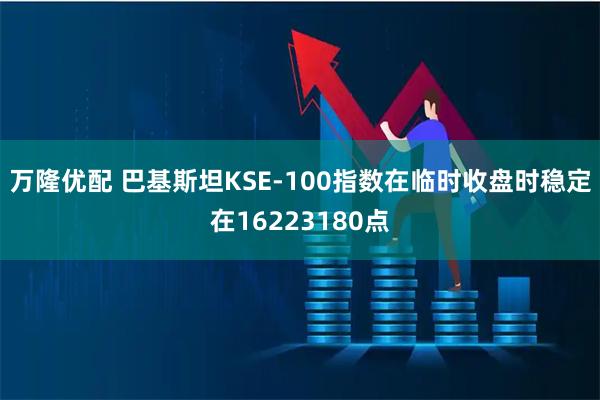 万隆优配 巴基斯坦KSE-100指数在临时收盘时稳定在16223180点