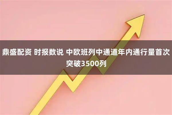 鼎盛配资 时报数说 中欧班列中通道年内通行量首次突破3500列