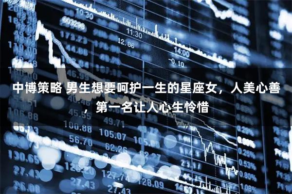 中博策略 男生想要呵护一生的星座女，人美心善，第一名让人心生怜惜