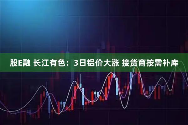 股E融 长江有色：3日铝价大涨 接货商按需补库