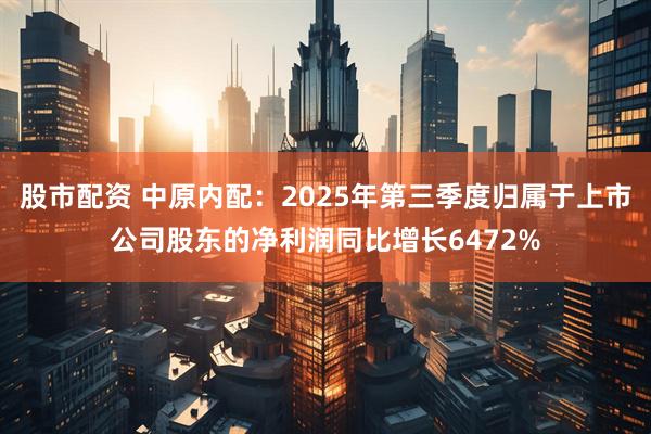 股市配资 中原内配：2025年第三季度归属于上市公司股东的净利润同比增长6472%