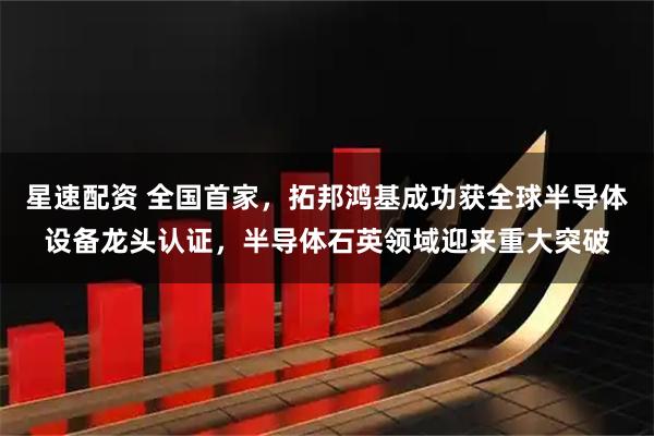 星速配资 全国首家，拓邦鸿基成功获全球半导体设备龙头认证，半导体石英领域迎来重大突破