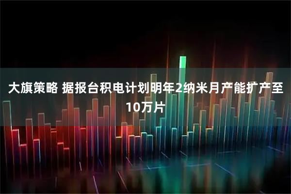大旗策略 据报台积电计划明年2纳米月产能扩产至10万片