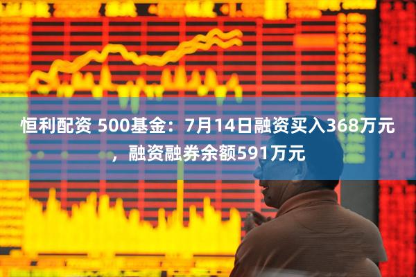 恒利配资 500基金：7月14日融资买入368万元，融资融券余额591万元