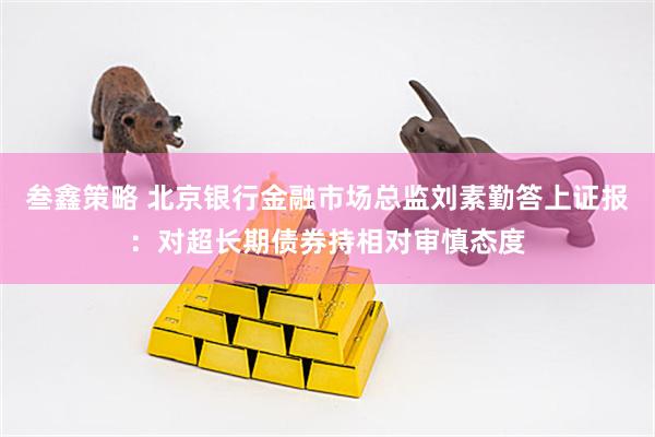 叁鑫策略 北京银行金融市场总监刘素勤答上证报：对超长期债券持相对审慎态度