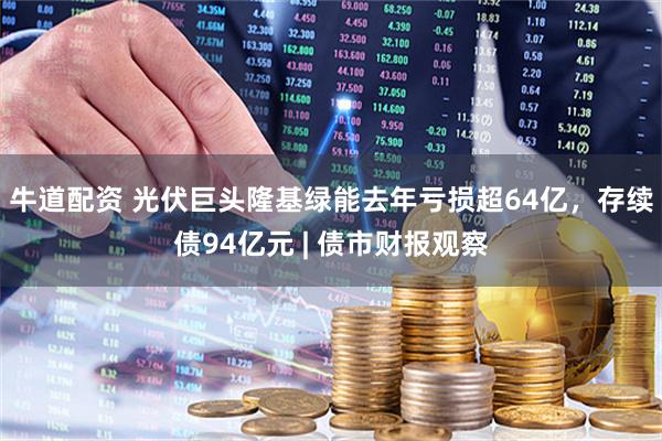 牛道配资 光伏巨头隆基绿能去年亏损超64亿，存续债94亿元 | 债市财报观察