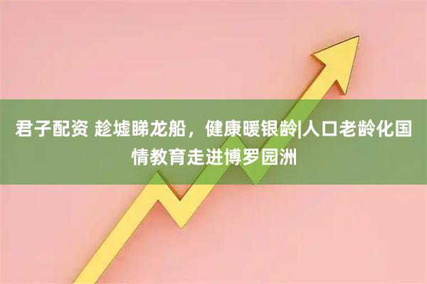 君子配资 趁墟睇龙船,健康暖银龄|人口老龄化国情教育走进博罗园洲