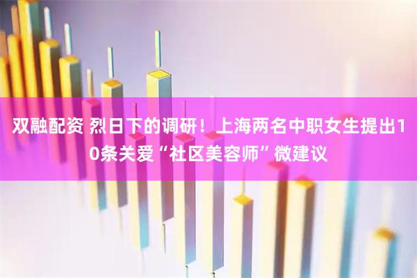 双融配资 烈日下的调研！上海两名中职女生提出10条关爱“社区美容师”微建议
