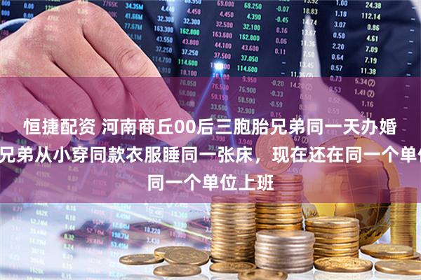 恒捷配资 河南商丘00后三胞胎兄弟同一天办婚礼：3兄弟从小穿同款衣服睡同一张床，现在还在同一个单位上班