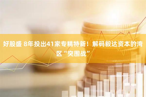 好股盛 8年投出41家专精特新！解码毅达资本的湾区“突围战”