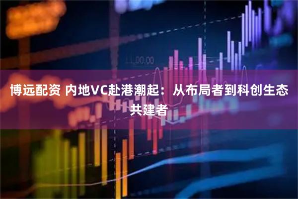 博远配资 内地VC赴港潮起：从布局者到科创生态共建者
