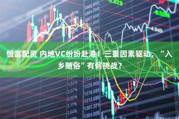 恒富配资 内地VC纷纷赴港！三重因素驱动，“入乡随俗”有何挑战？